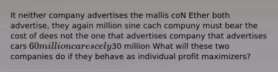 It neither company advertises the mallis coN Ether both advertise, they again million sine cach compuny must bear the cost of dees not the one that advertises company that advertises cars 60 million cares cely30 million What will these two companies do if they behave as individual profit maximizers?