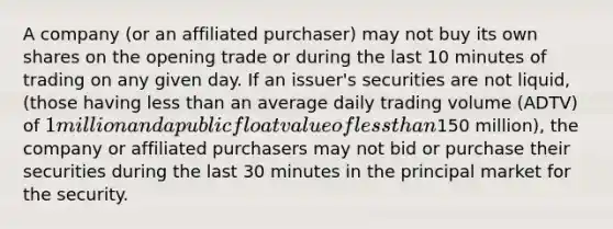 A company (or an affiliated purchaser) may not buy its own shares on the opening trade or during the last 10 minutes of trading on any given day. If an issuer's securities are not liquid, (those having less than an average daily trading volume (ADTV) of 1 million and a public float value of less than150 million), the company or affiliated purchasers may not bid or purchase their securities during the last 30 minutes in the principal market for the security.