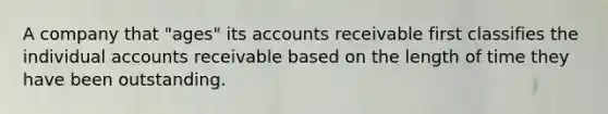 A company that "ages" its accounts receivable first classifies the individual accounts receivable based on the length of time they have been outstanding.