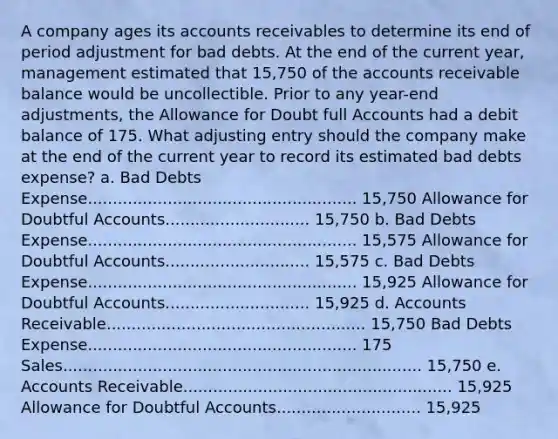 A company ages its accounts receivables to determine its end of period adjustment for bad debts. At the end of the current year, management estimated that 15,750 of the accounts receivable balance would be uncollectible. Prior to any year-end adjustments, the Allowance for Doubt full Accounts had a debit balance of 175. What adjusting entry should the company make at the end of the current year to record its estimated bad debts expense? a. Bad Debts Expense...................................................... 15,750 Allowance for Doubtful Accounts............................. 15,750 b. Bad Debts Expense...................................................... 15,575 Allowance for Doubtful Accounts............................. 15,575 c. Bad Debts Expense...................................................... 15,925 Allowance for Doubtful Accounts............................. 15,925 d. Accounts Receivable.................................................... 15,750 Bad Debts Expense...................................................... 175 Sales........................................................................ 15,750 e. Accounts Receivable...................................................... 15,925 Allowance for Doubtful Accounts............................. 15,925