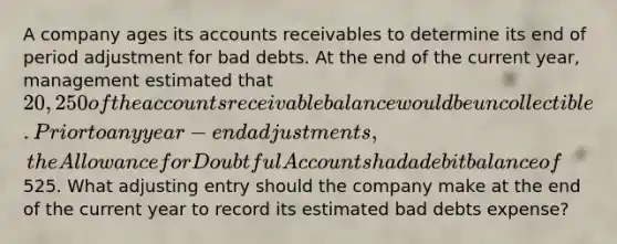 A company ages its accounts receivables to determine its end of period adjustment for bad debts. At the end of the current year, management estimated that 20,250 of the accounts receivable balance would be uncollectible. Prior to any year-end adjustments, the Allowance for Doubtful Accounts had a debit balance of525. What adjusting entry should the company make at the end of the current year to record its estimated bad debts expense?