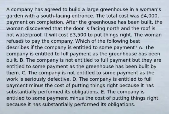 A company has agreed to build a large greenhouse in a woman's garden with a south-facing entrance. The total cost was £4,000, payment on completion. After the greenhouse has been built, the woman discovered that the door is facing north and the roof is not waterproof. It will cost £3,500 to put things right. The woman refuses to pay the company. Which of the following best describes if the company is entitled to some payment? A. The company is entitled to full payment as the greenhouse has been built. B. The company is not entitled to full payment but they are entitled to some payment as the greenhouse has been built by them. C. The company is not entitled to some payment as the work is seriously defective. D. The company is entitled to full payment minus the cost of putting things right because it has substantially performed its obligations. E. The company is entitled to some payment minus the cost of putting things right because it has substantially performed its obligations.