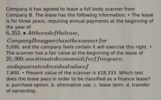 Company A has agreed to lease a full body scanner from Company B. The lease has the following information: • The lease is for three years, requiring annual payments at the beginning of the year of 6,352. • At the end of the lease, Company B may purchase the scanner for5,000, and the company feels certain it will exercise this right. • The scanner has a fair value at the beginning of the lease of 25,000; an estimated economic life of five years; and a guaranteed residual value of7,800. • Present value of the scanner is 18,333. Which test does the lease pass in order to be classified as a finance lease? a. purchase option. b. alternative use. c. lease term. d. transfer of ownership.