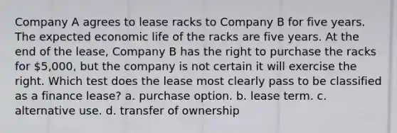 Company A agrees to lease racks to Company B for five years. The expected economic life of the racks are five years. At the end of the lease, Company B has the right to purchase the racks for 5,000, but the company is not certain it will exercise the right. Which test does the lease most clearly pass to be classified as a finance lease? a. purchase option. b. lease term. c. alternative use. d. transfer of ownership