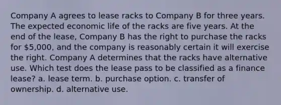 Company A agrees to lease racks to Company B for three years. The expected economic life of the racks are five years. At the end of the lease, Company B has the right to purchase the racks for 5,000, and the company is reasonably certain it will exercise the right. Company A determines that the racks have alternative use. Which test does the lease pass to be classified as a finance lease? a. lease term. b. purchase option. c. transfer of ownership. d. alternative use.