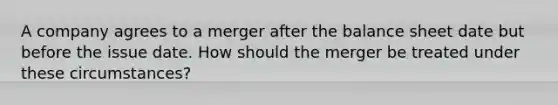 A company agrees to a merger after the balance sheet date but before the issue date. How should the merger be treated under these circumstances?