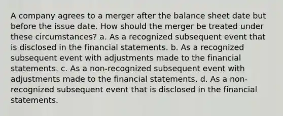 A company agrees to a merger after the balance sheet date but before the issue date. How should the merger be treated under these circumstances? a. As a recognized subsequent event that is disclosed in the financial statements. b. As a recognized subsequent event with adjustments made to the financial statements. c. As a non-recognized subsequent event with adjustments made to the financial statements. d. As a non-recognized subsequent event that is disclosed in the financial statements.