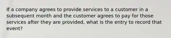 If a company agrees to provide services to a customer in a subsequent month and the customer agrees to pay for those services after they are provided, what is the entry to record that event?