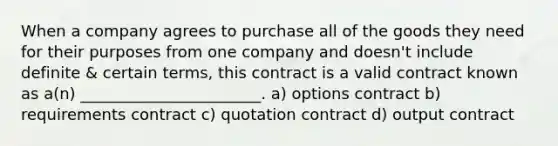 When a company agrees to purchase all of the goods they need for their purposes from one company and doesn't include definite & certain terms, this contract is a valid contract known as a(n) _______________________. a) options contract b) requirements contract c) quotation contract d) output contract