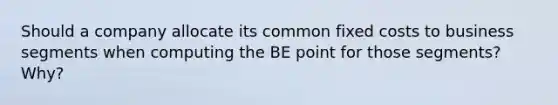 Should a company allocate its common fixed costs to business segments when computing the BE point for those segments? Why?