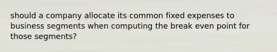 should a company allocate its common fixed expenses to business segments when computing the break even point for those segments?