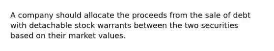 A company should allocate the proceeds from the sale of debt with detachable stock warrants between the two securities based on their market values.