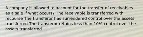 A company is allowed to account for the transfer of receivables as a sale if what occurs? The receivable is transferred with recourse The transferor has surrendered control over the assets transferred The transferor retains <a href='https://www.questionai.com/knowledge/k7BtlYpAMX-less-than' class='anchor-knowledge'>less than</a> 10% control over the assets transferred