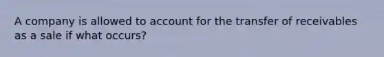 A company is allowed to account for the transfer of receivables as a sale if what occurs?