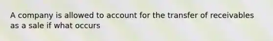 A company is allowed to account for the transfer of receivables as a sale if what occurs