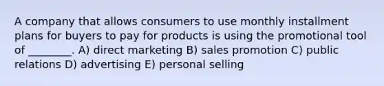 A company that allows consumers to use monthly installment plans for buyers to pay for products is using the promotional tool of ________. A) direct marketing B) sales promotion C) public relations D) advertising E) personal selling