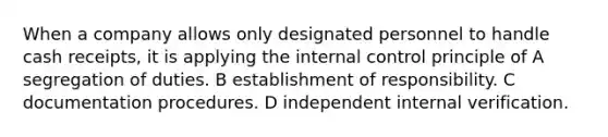 When a company allows only designated personnel to handle cash receipts, it is applying the internal control principle of A segregation of duties. B establishment of responsibility. C documentation procedures. D independent internal verification.