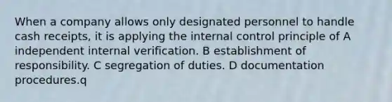 When a company allows only designated personnel to handle cash receipts, it is applying the internal control principle of A independent internal verification. B establishment of responsibility. C segregation of duties. D documentation procedures.q