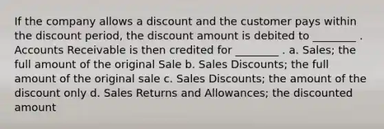 If the company allows a discount and the customer pays within the discount period, the discount amount is debited to ________ . Accounts Receivable is then credited for ________ . a. Sales; the full amount of the original Sale b. <a href='https://www.questionai.com/knowledge/kUgZVsLhgj-sales-discounts' class='anchor-knowledge'>sales discounts</a>; the full amount of the original sale c. Sales Discounts; the amount of the dis<a href='https://www.questionai.com/knowledge/kIt7oUhyhX-count-on' class='anchor-knowledge'>count on</a>ly d. <a href='https://www.questionai.com/knowledge/kJGNBSqiqB-sales-returns-and-allowances' class='anchor-knowledge'>sales returns and allowances</a>; the discounted amount