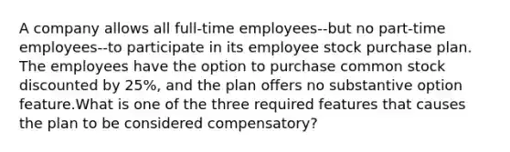 A company allows all full-time employees--but no part-time employees--to participate in its employee stock purchase plan. The employees have the option to purchase common stock discounted by 25%, and the plan offers no substantive option feature.What is one of the three required features that causes the plan to be considered compensatory?