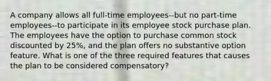 A company allows all full-time employees--but no part-time employees--to participate in its employee stock purchase plan. The employees have the option to purchase common stock discounted by 25%, and the plan offers no substantive option feature. What is one of the three required features that causes the plan to be considered compensatory?