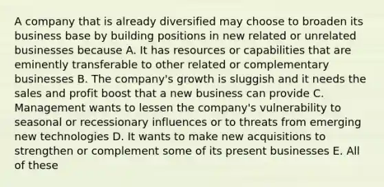 A company that is already diversified may choose to broaden its business base by building positions in new related or unrelated businesses because A. It has resources or capabilities that are eminently transferable to other related or complementary businesses B. The company's growth is sluggish and it needs the sales and profit boost that a new business can provide C. Management wants to lessen the company's vulnerability to seasonal or recessionary influences or to threats from emerging new technologies D. It wants to make new acquisitions to strengthen or complement some of its present businesses E. All of these