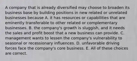 A company that is already diversified may choose to broaden its business base by building positions in new related or unrelated businesses because A. it has resources or capabilities that are eminently transferable to other related or complementary businesses. B. the company's growth is sluggish, and it needs the sales and profit boost that a new business can provide. C. management wants to lessen the company's vulnerability to seasonal or recessionary influences. D. unfavorable driving forces face the company's core business. E. All of these choices are correct.