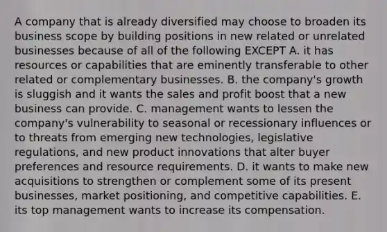 A company that is already diversified may choose to broaden its business scope by building positions in new related or unrelated businesses because of all of the following EXCEPT A. it has resources or capabilities that are eminently transferable to other related or complementary businesses. B. the company's growth is sluggish and it wants the sales and profit boost that a new business can provide. C. management wants to lessen the company's vulnerability to seasonal or recessionary influences or to threats from emerging new technologies, legislative regulations, and new product innovations that alter buyer preferences and resource requirements. D. it wants to make new acquisitions to strengthen or complement some of its present businesses, market positioning, and competitive capabilities. E. its top management wants to increase its compensation.