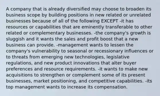 A company that is already diversified may choose to broaden its business scope by building positions in new related or unrelated businesses because of all of the following EXCEPT -it has resources or capabilities that are eminently transferable to other related or complementary businesses. -the company's growth is sluggish and it wants the sales and profit boost that a new business can provide. -management wants to lessen the company's vulnerability to seasonal or recessionary influences or to threats from emerging new technologies, legislative regulations, and new product innovations that alter buyer preferences and resource requirements. -it wants to make new acquisitions to strengthen or complement some of its present businesses, market positioning, and competitive capabilities. -its top management wants to increase its compensation.