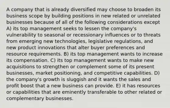 A company that is already diversified may choose to broaden its business scope by building positions in new related or unrelated businesses because of all of the following considerations except A) its top management seeks to lessen the company's vulnerability to seasonal or recessionary influences or to threats from emerging new technologies, legislative regulations, and new product innovations that alter buyer preferences and resource requirements. B) its top management wants to increase its compensation. C) its top management wants to make new acquisitions to strengthen or complement some of its present businesses, market positioning, and competitive capabilities. D) the company's growth is sluggish and it wants the sales and profit boost that a new business can provide. E) it has resources or capabilities that are eminently transferable to other related or complementary businesses.