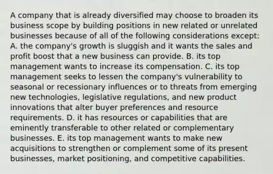 A company that is already diversified may choose to broaden its business scope by building positions in new related or unrelated businesses because of all of the following considerations except: A. the company's growth is sluggish and it wants the sales and profit boost that a new business can provide. B. its top management wants to increase its compensation. C. its top management seeks to lessen the company's vulnerability to seasonal or recessionary influences or to threats from emerging new technologies, legislative regulations, and new product innovations that alter buyer preferences and resource requirements. D. it has resources or capabilities that are eminently transferable to other related or complementary businesses. E. its top management wants to make new acquisitions to strengthen or complement some of its present businesses, market positioning, and competitive capabilities.