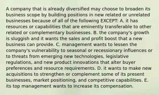 A company that is already diversified may choose to broaden its business scope by building positions in new related or unrelated businesses because of all of the following EXCEPT: A. it has resources or capabilities that are eminently transferable to other related or complementary businesses. B. the company's growth is sluggish and it wants the sales and profit boost that a new business can provide. C. management wants to lessen the company's vulnerability to seasonal or recessionary influences or to threats from emerging new technologies, legislative regulations, and new product innovations that alter buyer preferences and resource requirements. D. it wants to make new acquisitions to strengthen or complement some of its present businesses, market positioning, and competitive capabilities. E. its top management wants to increase its compensation.