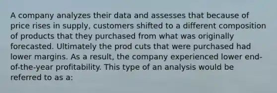 A company analyzes their data and assesses that because of price rises in supply, customers shifted to a different composition of products that they purchased from what was originally forecasted. Ultimately the prod cuts that were purchased had lower margins. As a result, the company experienced lower end-of-the-year profitability. This type of an analysis would be referred to as a: