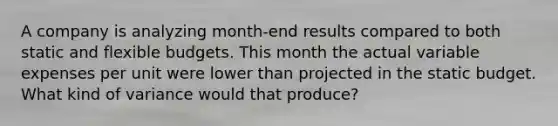 A company is analyzing month-end results compared to both static and flexible budgets. This month the actual variable expenses per unit were lower than projected in the static budget. What kind of variance would that produce?