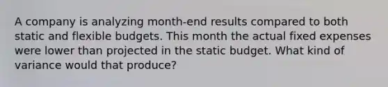 A company is analyzing month-end results compared to both static and <a href='https://www.questionai.com/knowledge/kJsahn13VE-flexible-budgets' class='anchor-knowledge'>flexible budgets</a>. This month the actual fixed expenses were lower than projected in the static budget. What kind of variance would that produce?