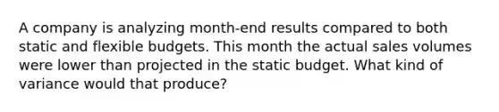 A company is analyzing month-end results compared to both static and flexible budgets. This month the actual sales volumes were lower than projected in the static budget. What kind of variance would that produce?