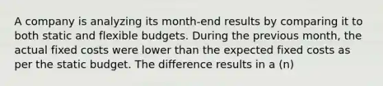 A company is analyzing its month-end results by comparing it to both static and flexible budgets. During the previous month, the actual fixed costs were lower than the expected fixed costs as per the static budget. The difference results in a (n)