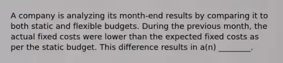 A company is analyzing its​ month-end results by comparing it to both static and <a href='https://www.questionai.com/knowledge/kJsahn13VE-flexible-budgets' class='anchor-knowledge'>flexible budgets</a>. During the previous​ month, the actual fixed costs were lower than the expected fixed costs as per the static budget. This difference results in​ a(n) ________.