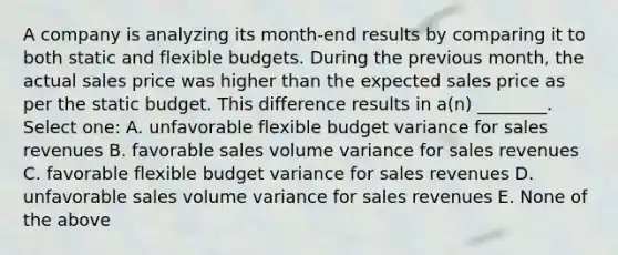 A company is analyzing its month-end results by comparing it to both static and flexible budgets. During the previous month, the actual sales price was higher than the expected sales price as per the static budget. This difference results in a(n) ________. Select one: A. unfavorable flexible budget variance for sales revenues B. favorable sales volume variance for sales revenues C. favorable flexible budget variance for sales revenues D. unfavorable sales volume variance for sales revenues E. None of the above