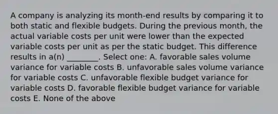 A company is analyzing its month-end results by comparing it to both static and flexible budgets. During the previous month, the actual variable costs per unit were lower than the expected variable costs per unit as per the static budget. This difference results in a(n) ________. Select one: A. favorable sales volume variance for variable costs B. unfavorable sales volume variance for variable costs C. unfavorable flexible budget variance for variable costs D. favorable flexible budget variance for variable costs E. None of the above