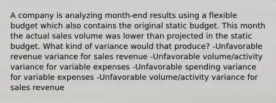 A company is analyzing month-end results using a flexible budget which also contains the original static budget. This month the actual sales volume was lower than projected in the static budget. What kind of variance would that produce? -Unfavorable revenue variance for sales revenue -Unfavorable volume/activity variance for variable expenses -Unfavorable spending variance for variable expenses -Unfavorable volume/activity variance for sales revenue