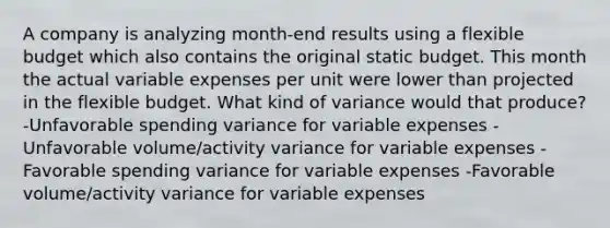 A company is analyzing month-end results using a flexible budget which also contains the original static budget. This month the actual variable expenses per unit were lower than projected in the flexible budget. What kind of variance would that produce? -Unfavorable spending variance for variable expenses -Unfavorable volume/activity variance for variable expenses -Favorable spending variance for variable expenses -Favorable volume/activity variance for variable expenses