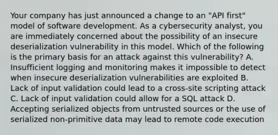 Your company has just announced a change to an "API first" model of software development. As a cybersecurity analyst, you are immediately concerned about the possibility of an insecure deserialization vulnerability in this model. Which of the following is the primary basis for an attack against this vulnerability? A. Insufficient logging and monitoring makes it impossible to detect when insecure deserialization vulnerabilities are exploited B. Lack of input validation could lead to a cross-site scripting attack C. Lack of input validation could allow for a SQL attack D. Accepting serialized objects from untrusted sources or the use of serialized non-primitive data may lead to remote code execution