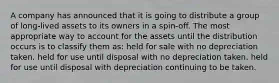 A company has announced that it is going to distribute a group of long-lived assets to its owners in a spin-off. The most appropriate way to account for the assets until the distribution occurs is to classify them as: held for sale with no depreciation taken. held for use until disposal with no depreciation taken. held for use until disposal with depreciation continuing to be taken.