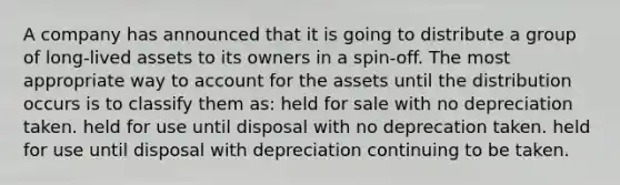 A company has announced that it is going to distribute a group of long-lived assets to its owners in a spin-off. The most appropriate way to account for the assets until the distribution occurs is to classify them as: held for sale with no depreciation taken. held for use until disposal with no deprecation taken. held for use until disposal with depreciation continuing to be taken.