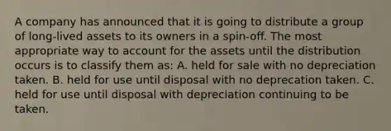 A company has announced that it is going to distribute a group of long-lived assets to its owners in a spin-off. The most appropriate way to account for the assets until the distribution occurs is to classify them as: A. held for sale with no depreciation taken. B. held for use until disposal with no deprecation taken. C. held for use until disposal with depreciation continuing to be taken.