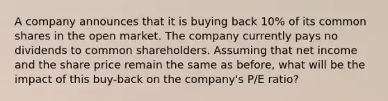 A company announces that it is buying back 10% of its common shares in the open market. The company currently pays no dividends to common shareholders. Assuming that net income and the share price remain the same as before, what will be the impact of this buy-back on the company's P/E ratio?