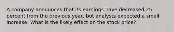 A company announces that its earnings have decreased 25 percent from the previous year, but analysts expected a small increase. What is the likely effect on the stock price?