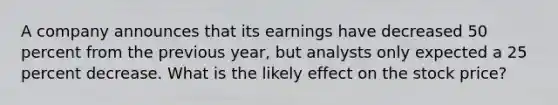 A company announces that its earnings have decreased 50 percent from the previous year, but analysts only expected a 25 percent decrease. What is the likely effect on the stock price?