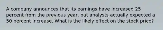 A company announces that its earnings have increased 25 percent from the previous year, but analysts actually expected a 50 percent increase. What is the likely effect on the stock price?